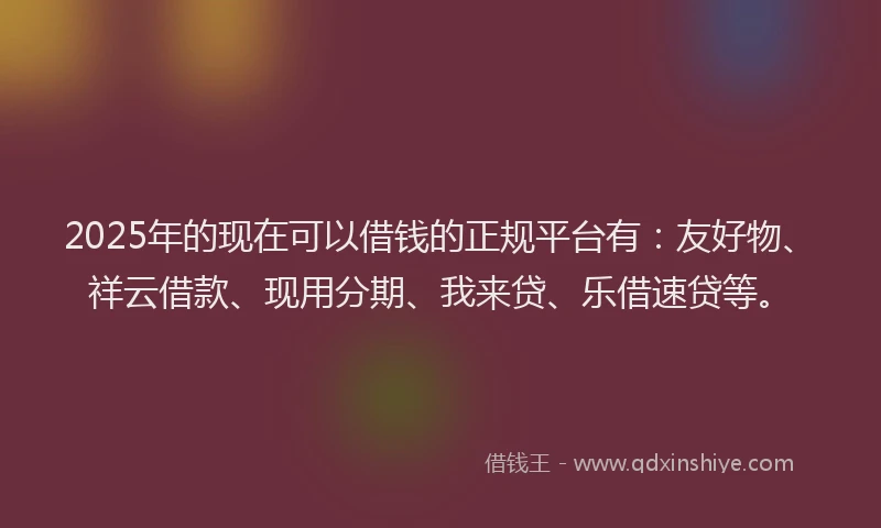 2025年的现在可以借钱的正规平台有：友好物、祥云借款、现用分期、我来贷、乐借速贷等。