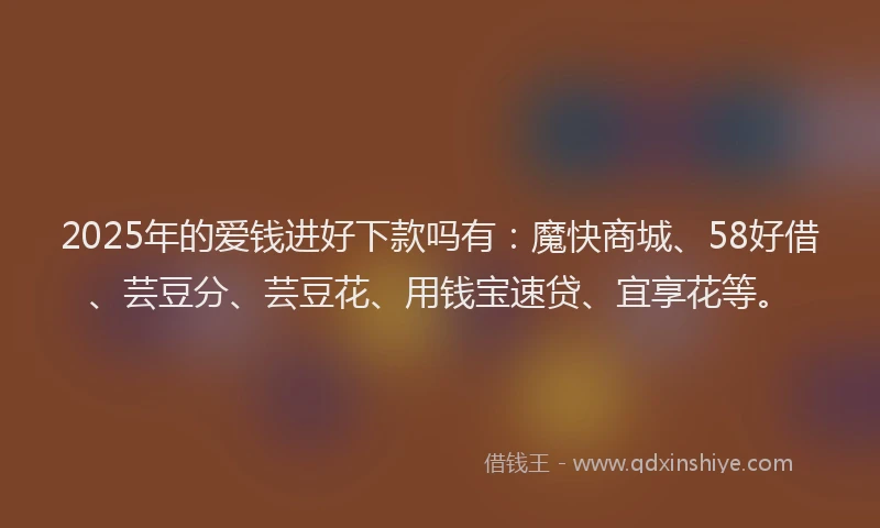 2025年的爱钱进好下款吗有：魔快商城、58好借、芸豆分、芸豆花、用钱宝速贷、宜享花等。