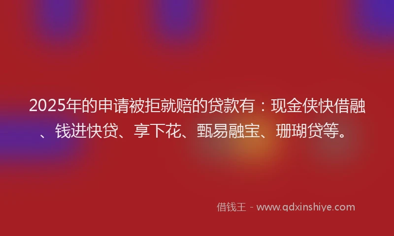 2025年的申请被拒就赔的贷款有：现金侠快借融、钱进快贷、享下花、甄易融宝、珊瑚贷等。