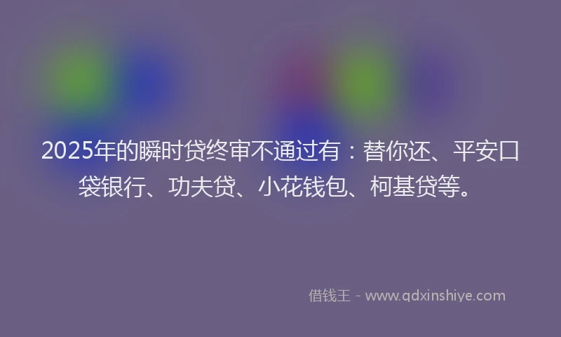 2025年的瞬时贷终审不通过有：替你还、平安口袋银行、功夫贷、小花钱包、柯基贷等。