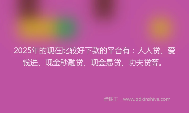 2025年的现在比较好下款的平台有：人人贷、爱钱进、现金秒融贷、现金易贷、功夫贷等。