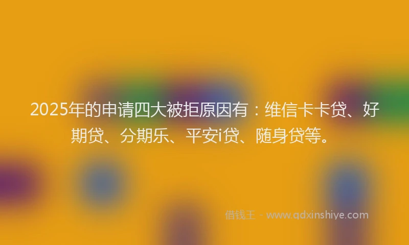 2025年的申请四大被拒原因有：维信卡卡贷、好期贷、分期乐、平安i贷、随身贷等。