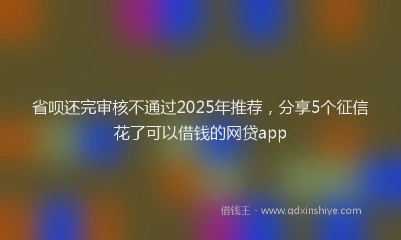 省呗还完审核不通过2025年推荐，分享5个征信花了可以借钱的网贷app