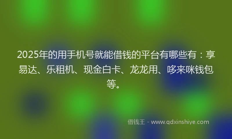 2025年的用手机号就能借钱的平台有哪些有：享易达、乐租机、现金白卡、龙龙用、哆来咪钱包等。