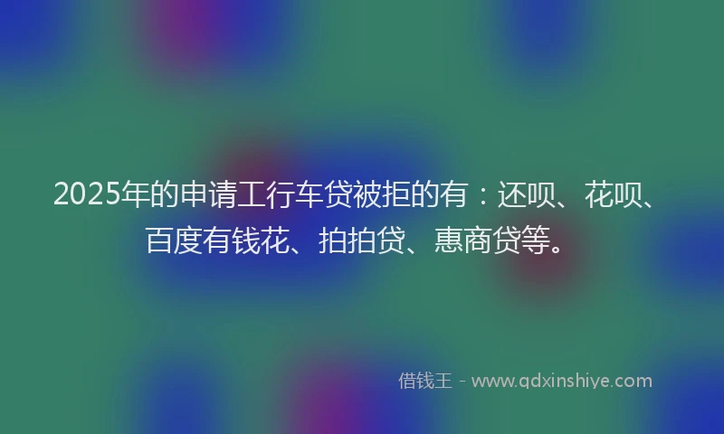 2025年的申请工行车贷被拒的有：还呗、花呗、百度有钱花、拍拍贷、惠商贷等。
