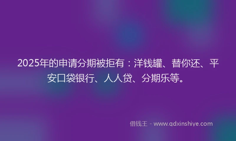 2025年的申请分期被拒有：洋钱罐、替你还、平安口袋银行、人人贷、分期乐等。