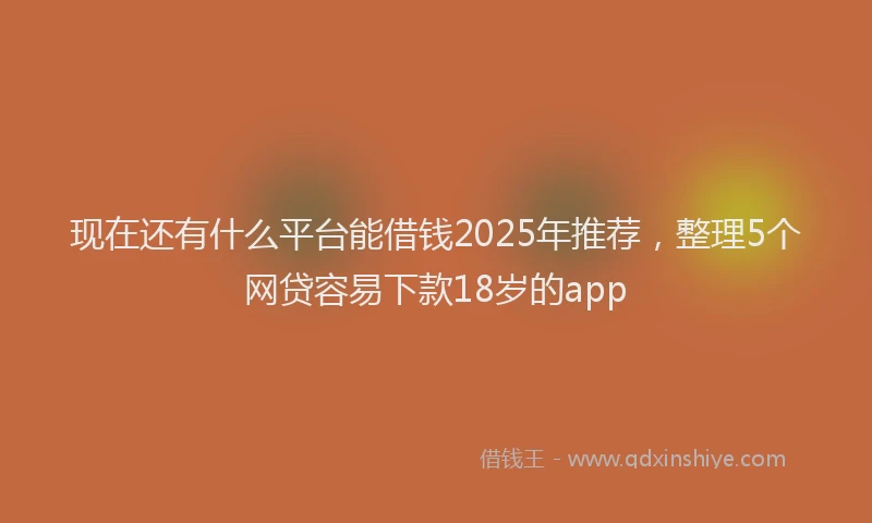 现在还有什么平台能借钱2025年推荐，整理5个网贷容易下款18岁的app