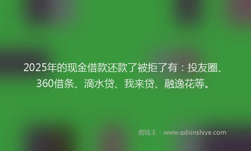 2025年的现金借款还款了被拒了有：投友圈、360借条、滴水贷、我来贷、融逸花等。