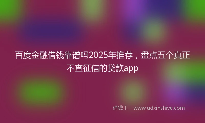 百度金融借钱靠谱吗2025年推荐，盘点五个真正不查征信的贷款app