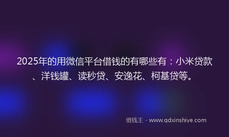 2025年的用微信平台借钱的有哪些有：小米贷款、洋钱罐、读秒贷、安逸花、柯基贷等。