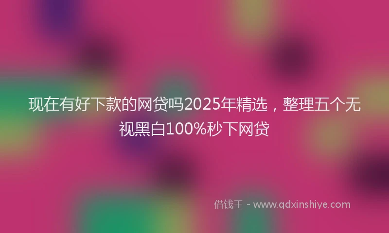 现在有好下款的网贷吗2025年精选，整理五个无视黑白100%秒下网贷