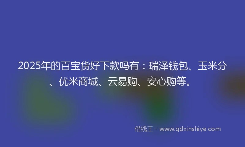 2025年的百宝货好下款吗有：瑞泽钱包、玉米分、优米商城、云易购、安心购等。