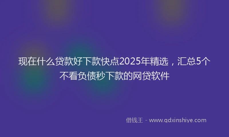 现在什么贷款好下款快点2025年精选，汇总5个不看负债秒下款的网贷软件