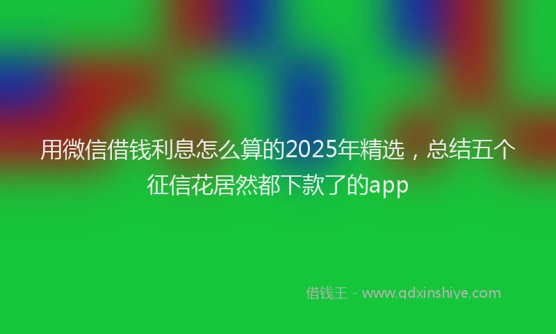 用微信借钱利息怎么算的2025年精选，总结五个征信花居然都下款了的app
