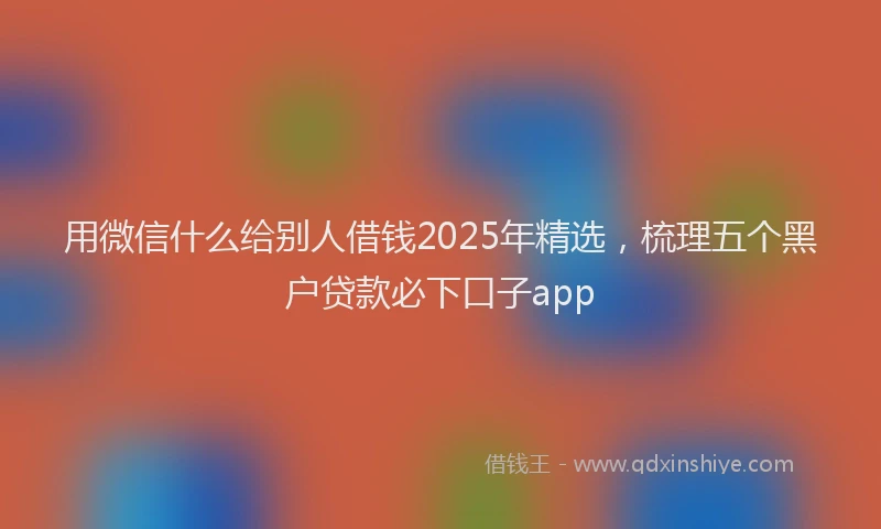 用微信什么给别人借钱2025年精选，梳理五个黑户贷款必下口子app