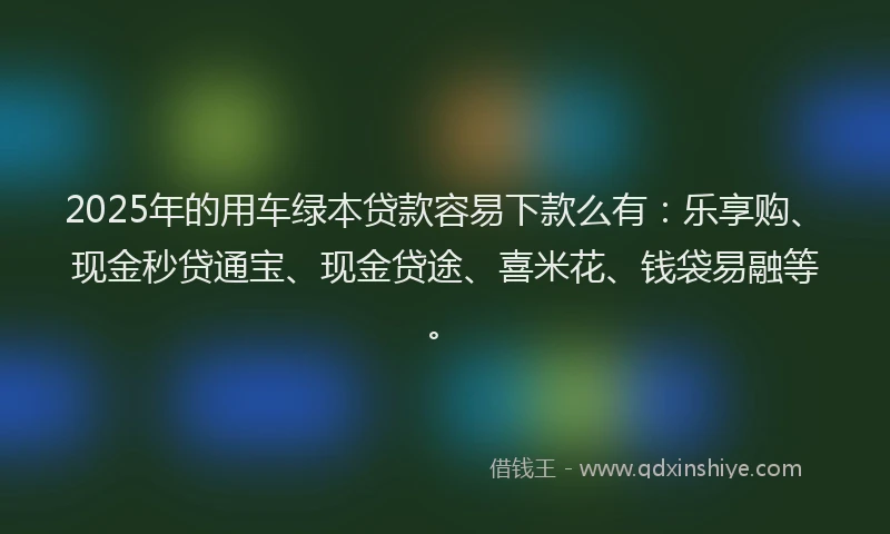 2025年的用车绿本贷款容易下款么有：乐享购、现金秒贷通宝、现金贷途、喜米花、钱袋易融等。