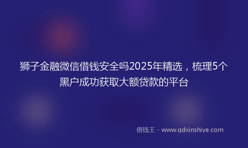 狮子金融微信借钱安全吗2025年精选，梳理5个黑户成功获取大额贷款的平台