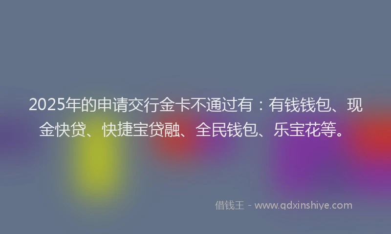 2025年的申请交行金卡不通过有：有钱钱包、现金快贷、快捷宝贷融、全民钱包、乐宝花等。