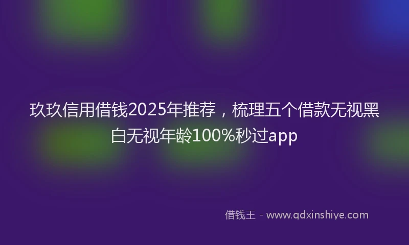 玖玖信用借钱2025年推荐，梳理五个借款无视黑白无视年龄100%秒过app
