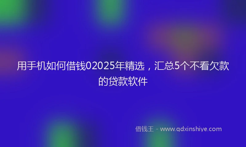 用手机如何借钱02025年精选，汇总5个不看欠款的贷款软件