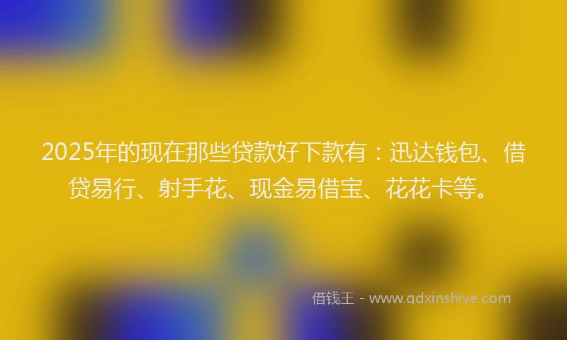 2025年的现在那些贷款好下款有：迅达钱包、借贷易行、射手花、现金易借宝、花花卡等。