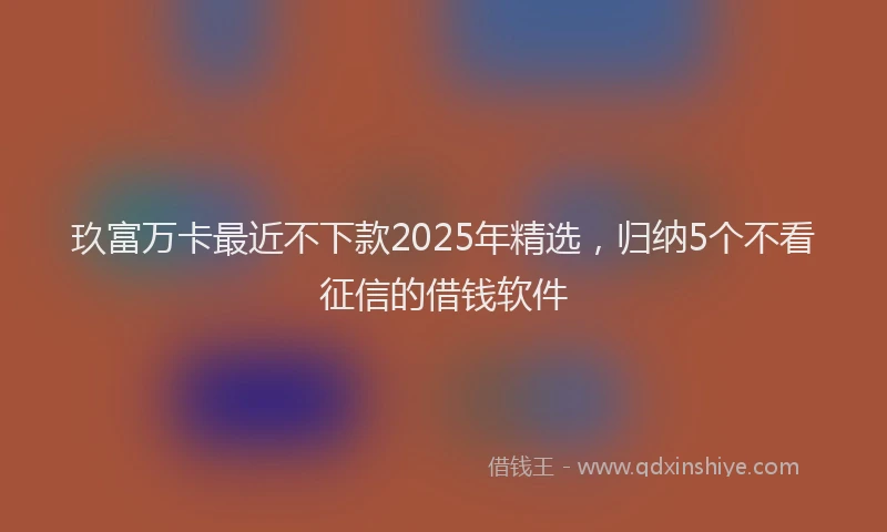 玖富万卡最近不下款2025年精选，归纳5个不看征信的借钱软件
