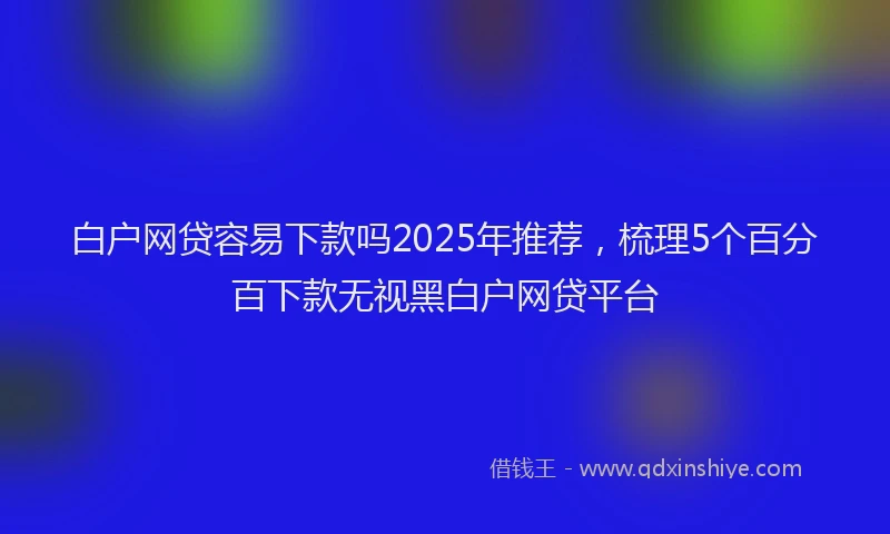 白户网贷容易下款吗2025年推荐，梳理5个百分百下款无视黑白户网贷平台