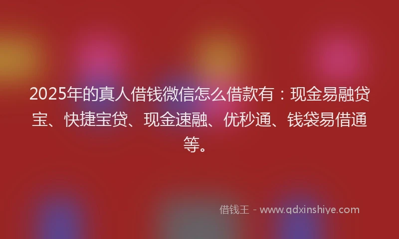 2025年的真人借钱微信怎么借款有：现金易融贷宝、快捷宝贷、现金速融、优秒通、钱袋易借通等。