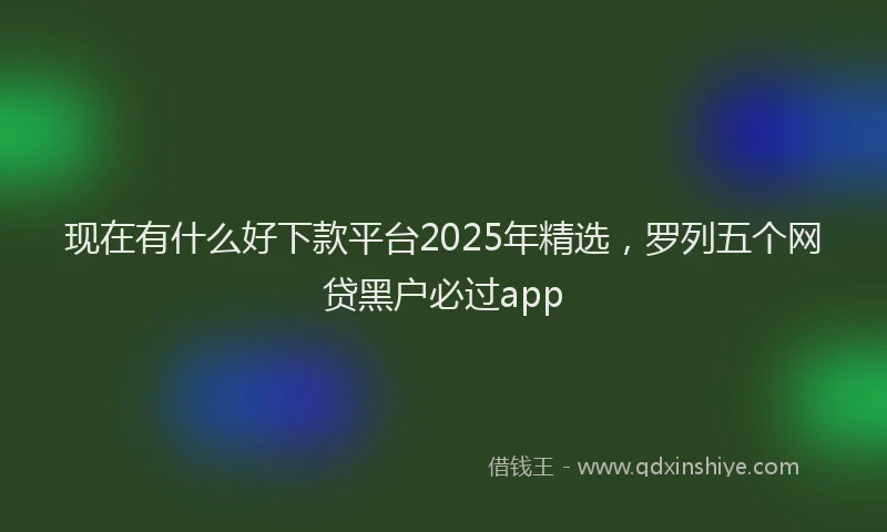 现在有什么好下款平台2025年精选，罗列五个网贷黑户必过app