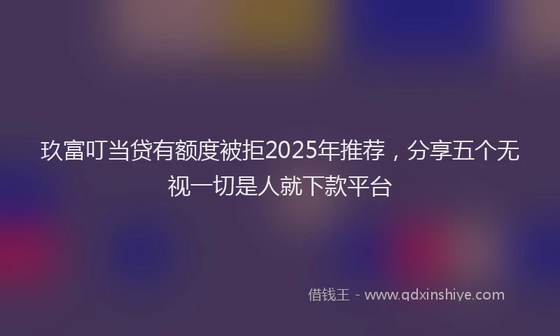 玖富叮当贷有额度被拒2025年推荐，分享五个无视一切是人就下款平台
