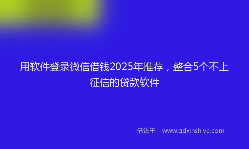 用软件登录微信借钱2025年推荐，整合5个不上征信的贷款软件