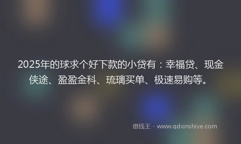 2025年的球求个好下款的小贷有：幸福贷、现金侠途、盈盈金科、琉璃买单、极速易购等。