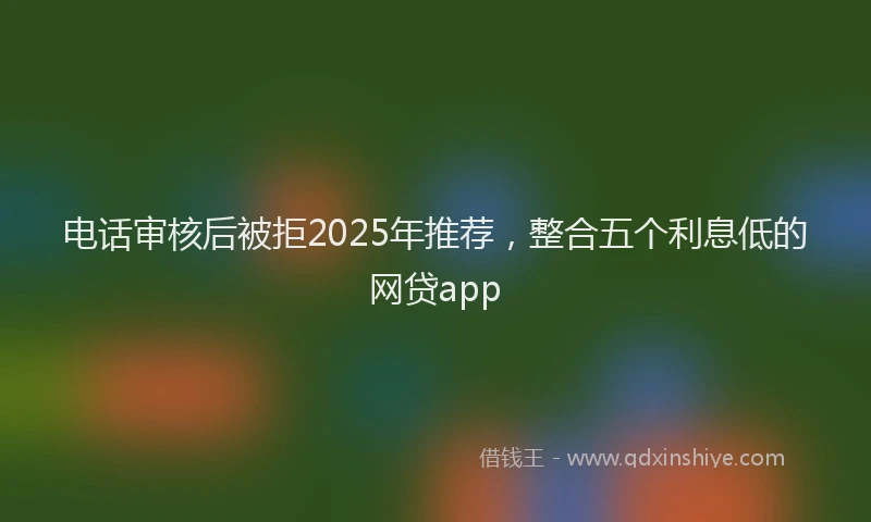 电话审核后被拒2025年推荐，整合五个利息低的网贷app