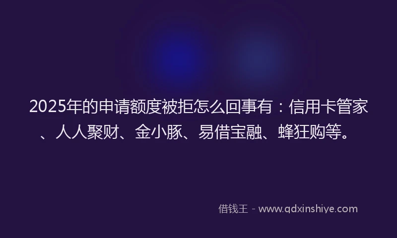 2025年的申请额度被拒怎么回事有：信用卡管家、人人聚财、金小豚、易借宝融、蜂狂购等。