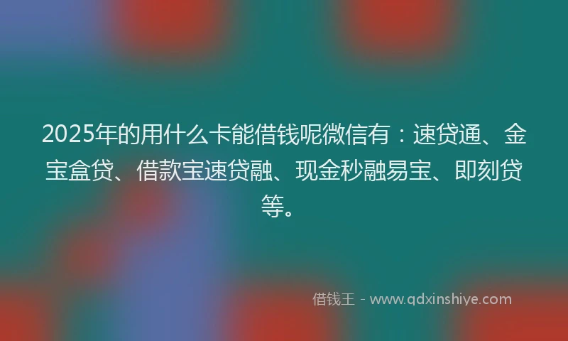 2025年的用什么卡能借钱呢微信有：速贷通、金宝盒贷、借款宝速贷融、现金秒融易宝、即刻贷等。