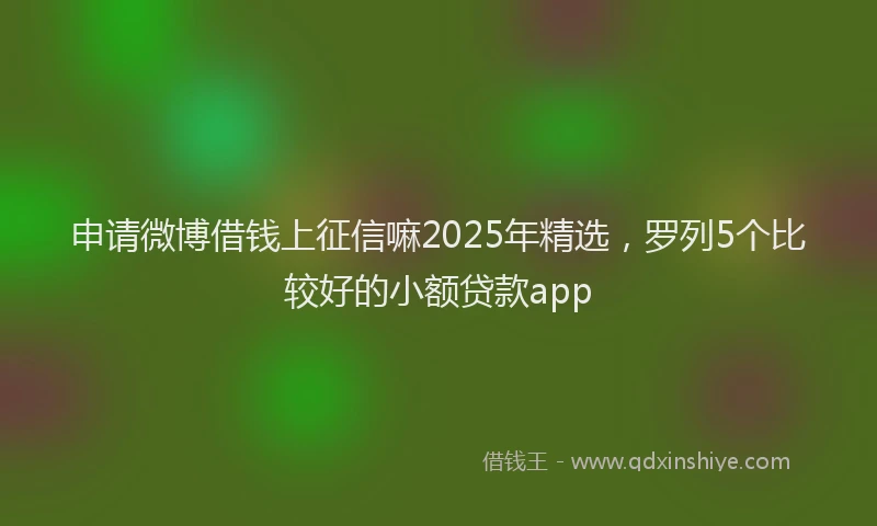 申请微博借钱上征信嘛2025年精选，罗列5个比较好的小额贷款app