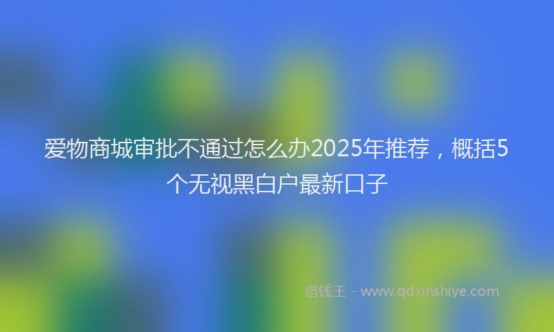 爱物商城审批不通过怎么办2025年推荐，概括5个无视黑白户最新口子