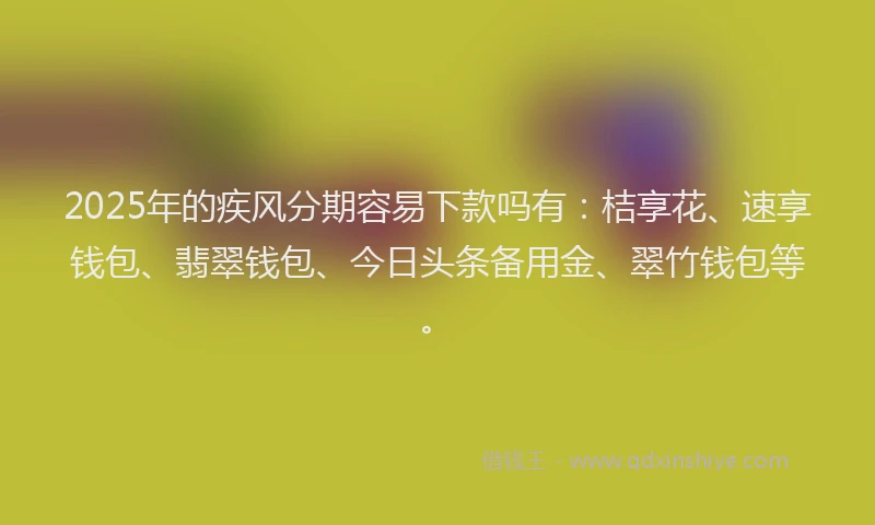2025年的疾风分期容易下款吗有：桔享花、速享钱包、翡翠钱包、今日头条备用金、翠竹钱包等。