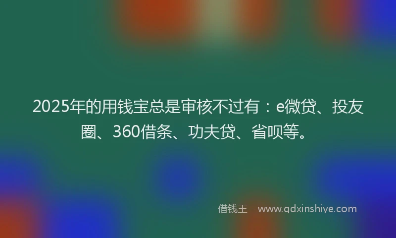 2025年的用钱宝总是审核不过有：e微贷、投友圈、360借条、功夫贷、省呗等。