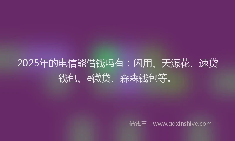 2025年的电信能借钱吗有：闪用、天源花、速贷钱包、e微贷、森森钱包等。