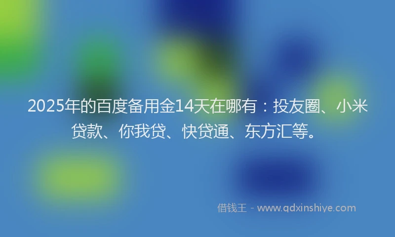 2025年的百度备用金14天在哪有：投友圈、小米贷款、你我贷、快贷通、东方汇等。