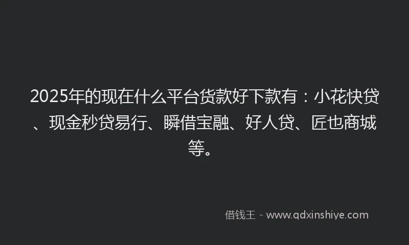2025年的现在什么平台货款好下款有：小花快贷、现金秒贷易行、瞬借宝融、好人贷、匠也商城等。