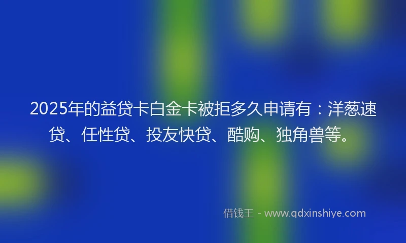 2025年的益贷卡白金卡被拒多久申请有：洋葱速贷、任性贷、投友快贷、酷购、独角兽等。