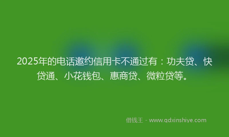 2025年的电话邀约信用卡不通过有：功夫贷、快贷通、小花钱包、惠商贷、微粒贷等。