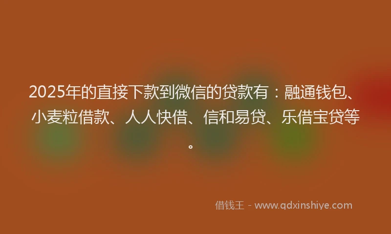 2025年的直接下款到微信的贷款有：融通钱包、小麦粒借款、人人快借、信和易贷、乐借宝贷等。