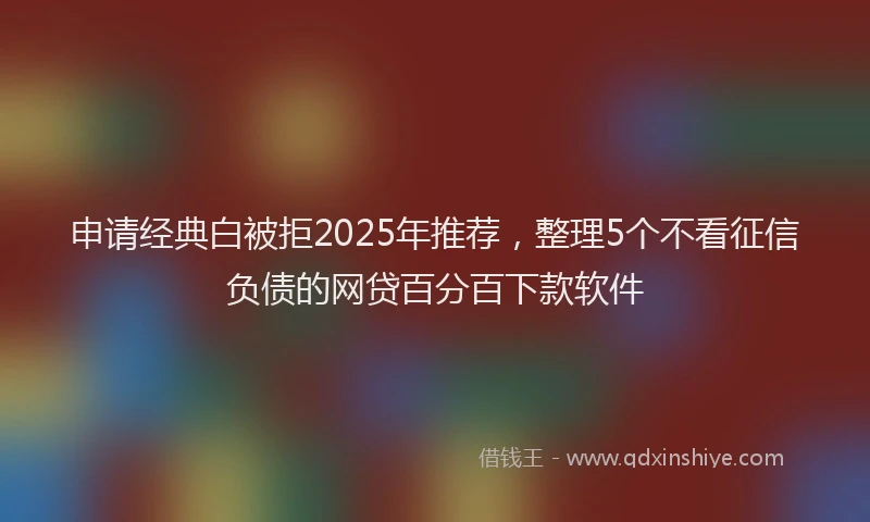 申请经典白被拒2025年推荐，整理5个不看征信负债的网贷百分百下款软件