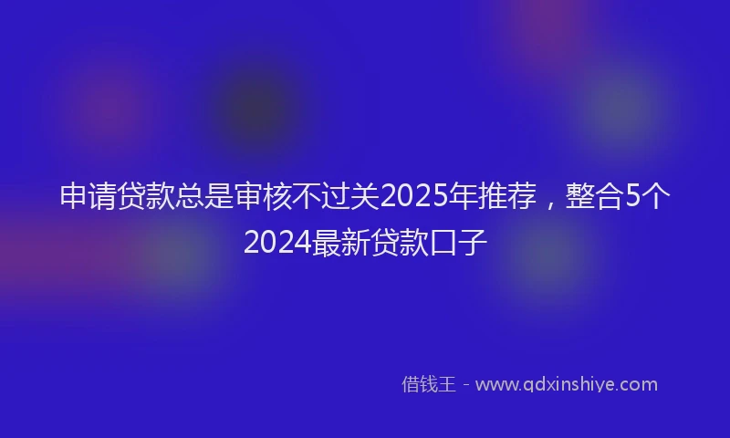 申请贷款总是审核不过关2025年推荐，整合5个2024最新贷款口子