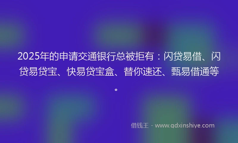 2025年的申请交通银行总被拒有：闪贷易借、闪贷易贷宝、快易贷宝盒、替你速还、甄易借通等。
