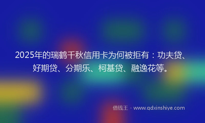 2025年的瑞鹤千秋信用卡为何被拒有：功夫贷、好期贷、分期乐、柯基贷、融逸花等。