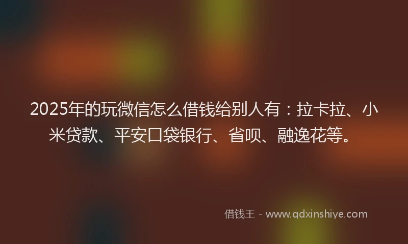 2025年的玩微信怎么借钱给别人有：拉卡拉、小米贷款、平安口袋银行、省呗、融逸花等。
